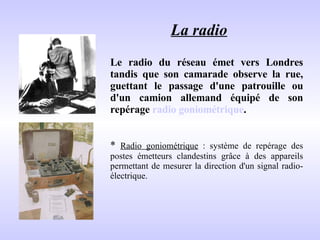 La radio   Le radio du réseau émet vers Londres tandis que son camarade observe la rue, guettant le passage d'une patrouille ou d'un camion allemand équipé de son repérage  radio goniométrique .  *  Radio goniométrique  : système de repérage des postes émetteurs clandestins grâce à des appareils permettant de mesurer la direction d'un signal radio-électrique. 