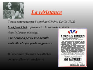 La résistance Tout a commencé par  l’appel du Général De GAULLE  le 18 juin 1940  …prononcé à la radio de Londres Avec le fameux message:  «  la France a perdu une bataille  mais elle n’a pas perdu la guerre » Il fait ensuite placarder des affiches comme celle-ci en Angleterre 