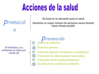 Acciones de la salud p romoción Se basa en la educación para la salud Garantiza un mayor número de personas sanas durante mayor tiempo posible p revención El individuo y su ambiente se logra por medio de Control de alimentos Exámenes previos Control de agentes microbianos y macrobianos Prevención de enfermedades transmisibles Protección contra riesgos ambientales Cuidado de las condiciones sanitarias
