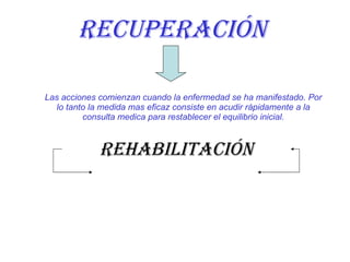 recuperación Las acciones comienzan cuando la enfermedad se ha manifestado. Por lo tanto la medida mas eficaz consiste en acudir rápidamente a la consulta medica para restablecer el equilibrio inicial. rehabilitación