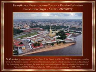 Saint Petersburg
___________________
Founded by Tsar Peter the Great on May 27, 1703, it was capital of the Russian Empire
for more than two hundred years. Ceased being the capital in 1918 after the Russian
Revolution of 1917.
The city's other names were: Petrograd (1914–1924) and Leningrad (1924–1991)
Russia
__________________________________
Санкт-Петербург – São Petersburgo
Республика Федерального России – Russian Federation
Санкт-Петербург – Saint Petersburg
St. Petersburg was founded by Tsar Peter I, the Great, in 1703. In 1721 the same tsar - coming
from the Romanov House - proclaimed the Russian Empire, which became known as Russia and
St. Petersburg was its capital for more than two hundred years. The city also had the names of
Petrograd (1914-1924) and after the 1917 revolution, Leningrad (1924-1991).
 