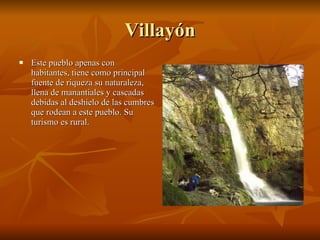 Villayón Este pueblo apenas con habitantes, tiene como principal fuente de riqueza su naturaleza, llena de manantiales y cascadas debidas al deshielo de las cumbres que rodean a este pueblo. Su turismo es rural. 