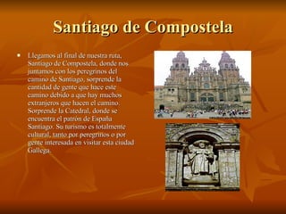 Santiago de Compostela Llegamos al final de nuestra ruta, Santiago de Compostela, donde nos juntamos con los peregrinos del camino de Santiago, sorprende la cantidad de gente que hace este camino debido a que hay muchos extranjeros que hacen el camino. Sorprende la Catedral, donde se encuentra el patrón de España Santiago. Su turismo es totalmente cultural, tanto por peregrinos o por gente interesada en visitar esta ciudad Gallega. 