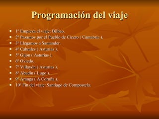 Programación del viaje 1º Empieza el viaje: Bilbao. 2º Pasamos por el Pueblo de Cicero ( Cantabria ). 3º Llegamos a Santander. 4º Cabrales ( Asturias ). 5º Gijón ( Asturias ). 6º Oviedo. 7º Villayón ( Asturias ). 8º Abadín ( Lugo ). 9º Aranga ( A Coruña ). 10º Fin del viaje: Santiago de Compostela. 