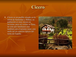 Cicero Cicero es un pueblo situado en la mitad de Santander y Bilbao, su población es muy escasa en invierno, pero en verano se llena, no solo por familiares sino también con el turismo rural, este suele ser en caseríos típicos del norte de España. 