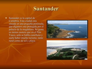 Santander Santander es la capital de Cantabria. Esta ciudad esta situada en una pequeña península, que digamos esta protegida por el palacio de la magdalena. Su gente es menos austera que en el País Vasco, solo se habla castellano y suele haber mucho turismo, tanto rural como de sol y playa.  