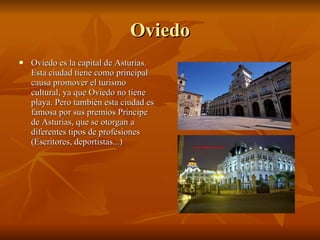 Oviedo Oviedo es la capital de Asturias. Esta ciudad tiene como principal causa promover el turismo cultural, ya que Oviedo no tiene playa. Pero también esta ciudad es famosa por sus premios Príncipe de Asturias, que se otorgan a diferentes tipos de profesiones (Escritores, deportistas...) 