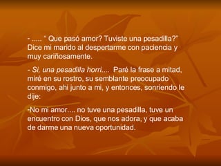 ..... “ Que pas ó  amor? Tuviste una pesadilla?” Dice mi marido al despertarme con paciencia y muy cari ñ osamente. - Si, una pesadilla horri ....  Par é  la frase a mitad, mir é  en su rostro, su semblante preocupado conmigo, ahi junto a mi, y entonces, sonriendo le dije: No mi amor.... no tuve una pesadilla, tuve un encuentro con Dios, que nos adora, y que acaba de darme una nueva oportunidad. 