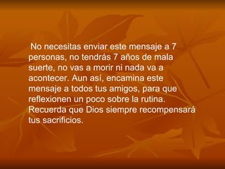 No necesitas enviar este mensaje a 7 personas, no tendr á s 7 a ñ os de mala suerte, no vas a morir ni nada va a acontecer. Aun as í , encamina este mensaje a todos tus amigos, para que reflexionen un poco sobre la rutina. Recuerda que Dios siempre recompensará tus sacrificios. 