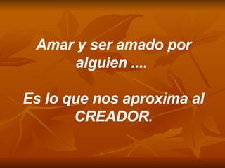 Amar y ser amado por alguien ....  Es lo que nos aproxima al CREADOR. 
