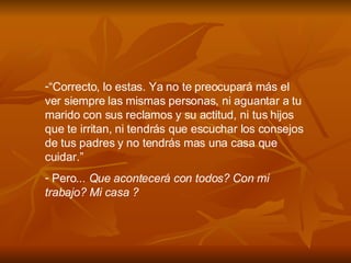 “ Correcto, lo estas. Ya no te preocupar á  m á s el ver siempre las mismas personas, ni aguantar a tu marido con sus reclamos y su actitud, ni tus hijos que te irritan, ni tendr á s que escuchar los consejos de tus padres y no tendr á s mas una casa que cuidar.” Pero ... Que acontecerá con todos? Con mi trabajo? Mi casa ?  