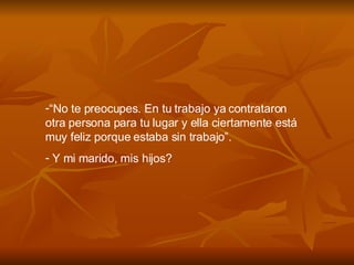 “ No te preocupes. En tu trabajo ya contrataron otra persona para tu lugar y ella ciertamente está muy feliz porque estaba sin trabajo”. Y mi marido, mis hijos? 