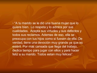 “ A tu marido se le di ó  una buena mujer que lo quiere bien.  Lo respeta y lo admira por sus cualidades.  Acepta sus virtudes y sus defectos y  todos sus reclamos. Ademas de eso, ella se preocupa con tus hijos como si fuesen de ella. De verdad, tiene una devoci ó n muy grande ya que es estéril. Por mas cansada que llega del trabajo, dedica tiempo para jugar con ellos y para hacer feliz a su marido. Todos estan muy felices”. 