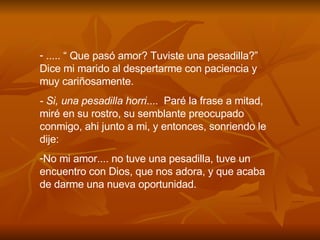 ..... “ Que pas ó  amor? Tuviste una pesadilla?” Dice mi marido al despertarme con paciencia y muy cari ñ osamente. - Si, una pesadilla horri ....  Par é  la frase a mitad, mir é  en su rostro, su semblante preocupado conmigo, ahi junto a mi, y entonces, sonriendo le dije: No mi amor.... no tuve una pesadilla, tuve un encuentro con Dios, que nos adora, y que acaba de darme una nueva oportunidad. 