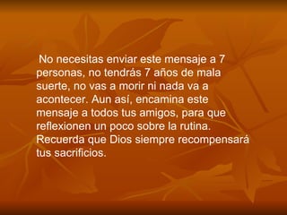 No necesitas enviar este mensaje a 7 personas, no tendr á s 7 a ñ os de mala suerte, no vas a morir ni nada va a acontecer. Aun as í , encamina este mensaje a todos tus amigos, para que reflexionen un poco sobre la rutina. Recuerda que Dios siempre recompensará tus sacrificios. 
