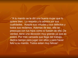 “ A tu marido se le di ó  una buena mujer que lo quiere bien.  Lo respeta y lo admira por sus cualidades.  Acepta sus virtudes y sus defectos y  todos sus reclamos. Ademas de eso, ella se preocupa con tus hijos como si fuesen de ella. De verdad, tiene una devoci ó n muy grande ya que es estéril. Por mas cansada que llega del trabajo, dedica tiempo para jugar con ellos y para hacer feliz a su marido. Todos estan muy felices”. 
