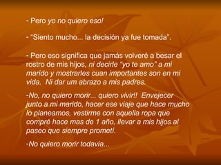 Pero  yo no quiero eso! “ Siento mucho... la decisi ó n ya fue tomada”. Pero eso significa que jam á s volver é  a besar el rostro de mis hijos , ni decirle “yo te amo” a mi marido y mostrarles cuan importantes son en mi vida.  Ni dar um abrazo a mis padres. No, no quiero morir... quiero vivir!!  Envejecer junto a mi marido, hacer ese viaje que hace mucho lo planeamos, vestirme con aquella ropa que compr é  hace mas de 1 a ñ o, llevar a mis hijos al paseo que siempre promet í .  No quiero morir todavia... 