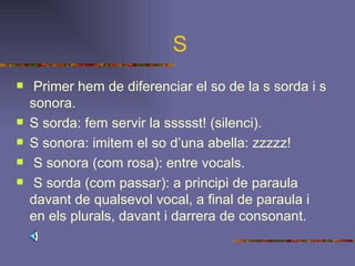 S Primer hem de diferenciar el so de la s sorda i s sonora. S sorda: fem servir la ssssst! (silenci). S sonora: imitem el so d’una abella: zzzzz! S sonora (com rosa): entre vocals. S sorda (com passar): a principi de paraula davant de qualsevol vocal, a final de paraula i en els plurals, davant i darrera de consonant.   