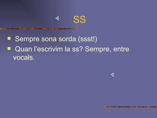 SS Sempre sona sorda (ssst!) Quan l’escrivim la ss? Sempre, entre vocals. 
