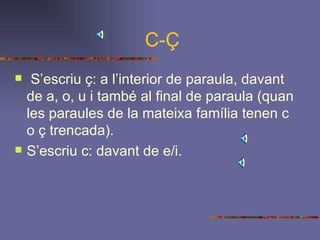 C-Ç S’escriu ç: a l’interior de paraula, davant de a, o, u i també al final de paraula (quan les paraules de la mateixa família tenen c o ç trencada). S’escriu c: davant de e/i.   