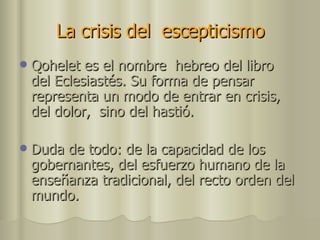 La crisis del  escepticismo   Qohelet es el nombre  hebreo del libro  del Eclesiastés. Su forma de pensar representa un modo de entrar en crisis, del dolor,  sino del hastió. Duda de todo: de la capacidad de los gobernantes, del esfuerzo humano de la enseñanza tradicional, del recto orden del mundo. 