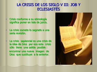 LA CRISIS DE LOS SIGLO V III: JOB Y ECLESIASTÉS Crisis conforme a su etimología significa poner en tela de juicio. La crisis somete lo sagrado a una seria revisión. La crisis  sapiencial es una crisis de la idea de Dios  por eso esta  crisis sólo  tiene  una salida  posible :  encontrar una nueva  imagen  de Dios  que sustituye  a la anterior. 