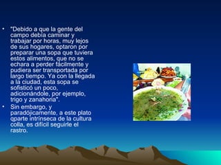 "Debido a que la gente del campo debía caminar y trabajar por horas, muy lejos de sus hogares, optaron por preparar una sopa que tuviera estos alimentos, que no se echara a perder fácilmente y pudiera ser transportada por largo tiempo. Ya con la llegada a la ciudad, esta sopa se sofisticó un poco, adicionándole, por ejemplo, trigo y zanahoria". Sin embargo, y paradójicamente, a este plato qparte intrínseca de la cultura colla, es difícil seguirle el rastro. 