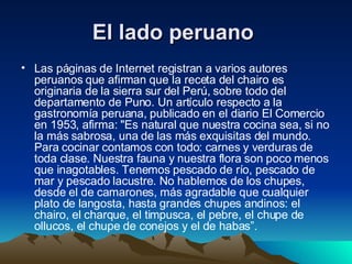 El lado peruano   Las páginas de Internet registran a varios autores peruanos que afirman que la receta del chairo es originaria de la sierra sur del Perú, sobre todo del departamento de Puno. Un artículo respecto a la gastronomía peruana, publicado en el diario El Comercio en 1953, afirma: "Es natural que nuestra cocina sea, si no la más sabrosa, una de las más exquisitas del mundo. Para cocinar contamos con todo: carnes y verduras de toda clase. Nuestra fauna y nuestra flora son poco menos que inagotables. Tenemos pescado de río, pescado de mar y pescado lacustre. No hablemos de los chupes, desde el de camarones, más agradable que cualquier plato de langosta, hasta grandes chupes andinos: el chairo, el charque, el timpusca, el pebre, el chupe de ollucos, el chupe de conejos y el de habas”.  