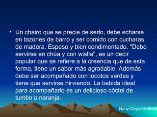 Un chairo que se precie de serlo, debe echarse en tazones de barro y ser comido con cucharas de madera. Espeso y bien condimentado. "Debe servirse en chúa y con wislla", es un decir popular que se refiere a la creencia que de esta forma, tiene un sabor más agradable. Además debe ser acompañado con locotos verdes y tiene que servirse hirviendo. La bebida ideal para acompañarlo es un delicioso cóctel de tumbo o naranja. Nany Cayo de Botto 