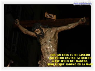 ¡OH, NO ERES TU MI CANTAR!
¡NO PUEDO CANTAR, NI QUIERO
A ESE JESÚS DEL MADERO,
SINO EL QUE ANDUVO EN LA MAR!
 