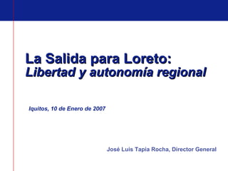 La Salida para Loreto:  Libertad y autonomía regional Iquitos, 10 de Enero de 2007 José Luis Tapia Rocha, Director General 