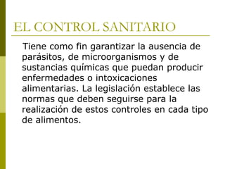 EL CONTROL SANITARIO Tiene como fin garantizar la ausencia de parásitos, de microorganismos y de sustancias químicas que puedan producir enfermedades o intoxicaciones alimentarias. La legislación establece las normas que deben seguirse para la realización de estos controles en cada tipo de alimentos. 