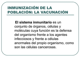 INMUNIZACIÓN DE LA POBLACIÓN: LA VACUNACIÓN El sistema inmunitario  es un conjunto de órganos, células y moléculas cuya función es la defensa del organismo frente a los agentes infecciosos y frente a células anormales del propio organismo, como son las células cancerosas. 