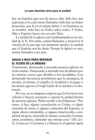 hay un Espíritu que nos da nueva vida. Solo hay una
esperanza a la cual somos llamados. Solo hay un Señor
Jesucristo, una fe en el mismo Señor y un bautismo en
su nombre. Solo hay un Padre sobre todos. Y Padre,
Hijo y Espíritu Santo son un solo Dios.
La unidad de la iglesia está fundamentada en la uni-
dad de la fe. Por tanto, somos llamados a preservar el
vínculo de la paz que nos mantiene unidos, la unidad
que el Espíritu nos ha dado. Porque la Iglesia es una,
somos llamados a ser uno.
AGUJA E HILO PARA REPARAR
EL TEJIDO DE LA UNIDAD
Tristemente, demasiado a menudo nuestras iglesias no
están unidas. Demasiado a menudo nos dividimos por
las mismas causas que dividen a los incrédulos. Con
demasiada frecuencia permitimos que la amargura, la
envidia, el chisme, el orgullo, la rivalidad y el juzgar a
los demás agarren el frágil tejido de la unidad y lo des-
trocen.
Por eso, no es ninguna sorpresa que la Escritura nos
exhorte a buscar, mantener y reparar la unidad dentro
de nuestras iglesias. Pablo escribe a los Filipenses: “Por
tanto, si hay alguna consolación en Cristo, si algún
consuelo de amor, si alguna comunión del Espíritu, si
algún afecto entrañable, si alguna misericordia, com-
pletad mi gozo, sintiendo lo mismo, teniendo el mismo
amor, unánimes, sintiendo una misma cosa” (Fil. 2:1-
2). Como en 1 Corintios 1 y Efesios 4, el apóstol apela
La sana doctrina sirve para la unidad
99
 
