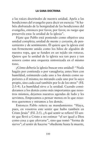 a las raíces doctrinales de nuestra unidad. Apela a las
bendiciones del evangelio para decir en esencia: “Si ha-
béis disfrutado de la benignidad de las bendiciones del
evangelio, entonces por favor, por favor, os ruego que
preservéis esta: la unidad de la iglesia”.
Fíjate que Pablo está poniendo como objetivo una
unidad completa; unidad de mente y corazón, de pen-
samiento y de sentimiento. Él quiere que la iglesia esté
tan firmemente unida como los hilos de algodón de
nuestra ropa, que se funden en un tejido sin roturas.
Quiere que la unidad de la iglesia sea tan pura y tan
sonora como una orquesta sintonizada en el mismo
tono.
¿Cómo debería la iglesia buscar esta unidad? “Nada
hagáis por contienda o por vanagloria; antes bien con
humildad, estimando cada uno a los demás como su-
periores a él mismo; no mirando cada uno por lo suyo
propio, sino cada cual también por lo de los otros” (Fil.
2:3-4). La humildad sirve a la unidad. Cuando consi-
deramos a los demás como más importantes que noso-
tros mismos, dejamos nuestras agendas de lado y les
servimos. Empezamos a pensar menos en lo que noso-
tros queremos y miramos a los demás.
Entonces Pablo reitera su mandamiento: “Haya,
pues, en vosotros este sentir que hubo también en
Cristo Jesús” (Fil. 2:5). ¿A qué sentir se refiere? El sen-
tir que llevó a Cristo a no estimar “el ser igual a Dios
como cosa a que aferrarse”, sino que tomó “forma de
siervo”; el sentir de hacerse “obediente hasta la muerte,
LA SANA DOCTRINA
100
 