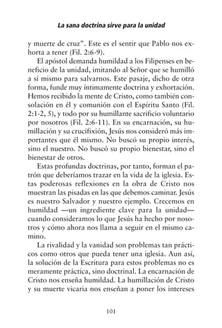 y muerte de cruz”. Este es el sentir que Pablo nos ex-
horta a tener (Fil. 2:6-9).
El apóstol demanda humildad a los Filipenses en be-
neficio de la unidad, imitando al Señor que se humilló
a sí mismo para salvarnos. Este pasaje, dicho de otra
forma, funde muy íntimamente doctrina y exhortación.
Hemos recibido la mente de Cristo, como también con-
solación en él y comunión con el Espíritu Santo (Fil.
2:1-2, 5), y todo por su humillante sacrificio voluntario
por nosotros (Fil. 2:6-11). En su encarnación, su hu-
millación y su crucifixión, Jesús nos consideró más im-
portantes que él mismo. No buscó su propio interés,
sino el nuestro. No buscó su propio bienestar, sino el
bienestar de otros.
Estas profundas doctrinas, por tanto, forman el pa-
trón que deberíamos trazar en la vida de la iglesia. Es-
tas poderosas reflexiones en la obra de Cristo nos
muestran las pisadas en las que debemos caminar. Jesús
es nuestro Salvador y nuestro ejemplo. Crecemos en
humildad —un ingrediente clave para la unidad—
cuando consideramos lo que Jesús ha hecho por noso-
tros y cómo ahora nos llama a seguir en el mismo ca-
mino.
La rivalidad y la vanidad son problemas tan prácti-
cos como otros que pueda tener una iglesia. Aun así,
la solución de la Escritura para estos problemas no es
meramente práctica, sino doctrinal. La encarnación de
Cristo nos enseña humildad. La humillación de Cristo
y su muerte vicaria nos enseñan a poner los intereses
La sana doctrina sirve para la unidad
101
 