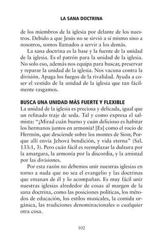 de los miembros de la iglesia por delante de los nues-
tros. Debido a que Jesús no se sirvió a sí mismo sino a
nosotros, somos llamados a servir a los demás.
La sana doctrina es la base y la fuente de la unidad
de la iglesia. Es el patrón para la unidad de la iglesia.
No solo eso, además nos equipa para buscar, preservar
y reparar la unidad de la iglesia. Nos vacuna contra la
división. Apaga los fuegos de la rivalidad. Ayuda a co-
ser el vestido de la unidad de la iglesia que tan fácil-
mente rasgamos.
BUSCA UNA UNIDAD MÁS FUERTE Y FLEXIBLE
La unidad de la iglesia es preciosa y delicada, igual que
un refinado traje de seda. Tal y como expresa el sal-
mista: “¡Mirad cuán bueno y cuán delicioso es habitar
los hermanos juntos en armonía! [Es] como el rocío de
Hermón, que desciende sobre los montes de Sion; Por-
que allí envía Jehová bendición, y vida eterna” (Sal.
133:1, 3). Pero cuán fácil es reemplazar la dulzura por
la amargura, la armonía por la discordia, y la amistad
por las divisiones.
Por esta razón no debemos unir nuestras iglesias en
torno a nada que no sea el evangelio y las doctrinas
que emanan de él y lo acompañan. Es muy fácil unir
nuestras iglesias alrededor de cosas al margen de la
sana doctrina, como las posiciones políticas, los méto-
dos de educación, los estilos musicales, la comida or-
gánica, las tradiciones denominacionales o cualquier
otra cosa.
LA SANA DOCTRINA
102
 