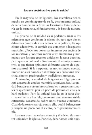 En la mayoría de las iglesias, los miembros tienen
mucho en común aparte de su fe, pero nuestra unidad
debería basarse en la fe de las Escrituras. Esta fe debe-
ría ser la sustancia, el fundamento y la base de nuestra
unidad.
La prueba de la unidad es si podemos amar a los
miembros que confiesan la misma fe, pero que tienen
diferentes puntos de vista acerca de la política, las op-
ciones educativas, la comida que comemos o los gustos
musicales. ¿Podemos poner sus intereses por encima de
los nuestros? ¿Podemos recibir a los hermanos y her-
manas con los que estamos unidos en la sana doctrina
pero que son cultural y étnicamente diferentes a noso-
tros, o que tienen opiniones diferentes acerca de algu-
nos asuntos? Si la respuesta es no, entonces nuestra
unidad no está basada en el evangelio y en la sana doc-
trina, sino en preferencias y tradiciones humanas.
A menudo, la unidad de la iglesia es frágil porque
está construida con los materiales equivocados. La uni-
dad basada en costumbres culturales y gustos persona-
les es quebradiza: pon un poco de presión en ella y se
hará pedazos. Pero la unidad basada en la sana doc-
trina es fuerte y flexible, como una casa con una sólida
estructura construida sobre unos buenos cimientos.
Cuando la tormenta ruja contra ella, podrá balancearse
y crujirse un poco por el viento, pero permanecerá en
pie.
La sana doctrina es la sustancia y el núcleo de nues-
tra unidad en la iglesia. Por ello, deberíamos unir nues-
La sana doctrina sirve para la unidad
103
 