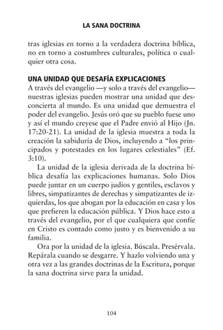 tras iglesias en torno a la verdadera doctrina bíblica,
no en torno a costumbres culturales, política o cual-
quier otra cosa.
UNA UNIDAD QUE DESAFÍA EXPLICACIONES
A través del evangelio —y solo a través del evangelio—
nuestras iglesias pueden mostrar una unidad que des-
concierta al mundo. Es una unidad que demuestra el
poder del evangelio. Jesús oró que su pueblo fuese uno
y así el mundo creyese que el Padre envió al Hijo (Jn.
17:20-21). La unidad de la iglesia muestra a toda la
creación la sabiduría de Dios, incluyendo a “los prin-
cipados y potestades en los lugares celestiales” (Ef.
3:10).
La unidad de la iglesia derivada de la doctrina bí-
blica desafía las explicaciones humanas. Solo Dios
puede juntar en un cuerpo judíos y gentiles, esclavos y
libres, simpatizantes de derechas y simpatizantes de iz-
quierdas, los que abogan por la educación en casa y los
que prefieren la educación pública. Y Dios hace esto a
través del evangelio, por el que cualquiera que confíe
en Cristo es contado como justo y es bienvenido a su
familia.
Ora por la unidad de la iglesia. Búscala. Presérvala.
Repárala cuando se desgarre. Y hazlo volviendo una y
otra vez a las grandes doctrinas de la Escritura, porque
la sana doctrina sirve para la unidad.
LA SANA DOCTRINA
104
 