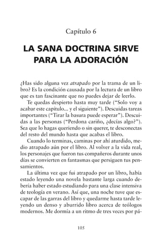 Capítulo 6
LA SANA DOCTRINA SIRVE
PARA LA ADORACIÓN
¿Has sido alguna vez atrapado por la trama de un li-
bro? Es la condición causada por la lectura de un libro
que es tan fascinante que no puedes dejar de leerlo.
Te quedas despierto hasta muy tarde (“Solo voy a
acabar este capítulo... y el siguiente”). Descuidas tareas
importantes (“Tirar la basura puede esperar”). Descui-
das a las personas (“Perdona cariño, ¿decías algo?”).
Sea que lo hagas queriendo o sin querer, te desconectas
del resto del mundo hasta que acabas el libro.
Cuando lo terminas, caminas por ahí aturdido, me-
dio atrapado aún por el libro. Al volver a la vida real,
los personajes que fueron tus compañeros durante unos
días se convierten en fantasmas que persiguen tus pen-
samientos.
La última vez que fui atrapado por un libro, había
estado leyendo una novela bastante larga cuando de-
bería haber estado estudiando para una clase intensiva
de teología en verano. Así que, una noche tuve que es-
capar de las garras del libro y quedarme hasta tarde le-
yendo un denso y aburrido libro acerca de teólogos
modernos. Me dormía a un ritmo de tres veces por pá-
105
 