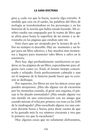 gina y, cada vez que lo hacía, ocurría algo extraño. A
medida que caía en el sueño, las palabras del libro de
teología se transformaban en los personajes y en las
historias de la novela que había estado leyendo. Mi ce-
rebro estaba tan empapado por la trama de libro que
se abría paso hasta la superficie de mi mente y se de-
rramaba en las páginas que estaban ante mí.
Está claro que ser atrapado por la lectura de un li-
bro no siempre es deseable. Hay un momento y un lu-
gar para un libro adictivo, y hay muchos más momen-
tos y lugares para mantener tales libros a salvo en la
estantería.
Pero hay algo profundamente satisfactorio en per-
derse en las páginas de un libro, especialmente para al-
guien raro como yo. Estás al mismo tiempo concen-
trado y relajado. Estás perfectamente calmado y aun
así el suspense de la historia puede hacer que tu cora-
zón se desboque.
Por supuesto, los libros no son las únicas cosas que
pueden atraparnos. ¿Has ido alguna vez de excursión
por las montañas cuando, al girar una esquina, el pai-
saje te ha dejado anonadado? ¿Has estado alguna vez
tan metido en una conversación con un amigo que
cuando miraste el reloj por primera vez eran ya las 2:00
de la madrugada? ¿Has escuchado alguna vez una can-
ción durante horas y horas, para darte cuenta de que
te ha gustado más la vez número cincuenta y tres que
la primera vez que la escuchaste?
Hay algunas cosas que no solamente disfrutamos,
LA SANA DOCTRINA
106
 