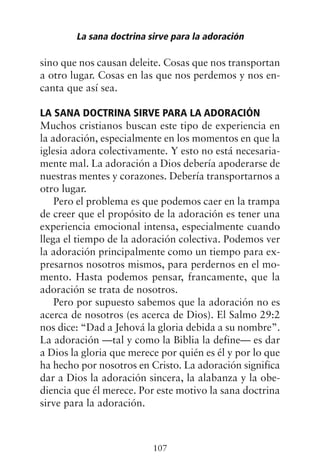 sino que nos causan deleite. Cosas que nos transportan
a otro lugar. Cosas en las que nos perdemos y nos en-
canta que así sea.
LA SANA DOCTRINA SIRVE PARA LA ADORACIÓN
Muchos cristianos buscan este tipo de experiencia en
la adoración, especialmente en los momentos en que la
iglesia adora colectivamente. Y esto no está necesaria-
mente mal. La adoración a Dios debería apoderarse de
nuestras mentes y corazones. Debería transportarnos a
otro lugar.
Pero el problema es que podemos caer en la trampa
de creer que el propósito de la adoración es tener una
experiencia emocional intensa, especialmente cuando
llega el tiempo de la adoración colectiva. Podemos ver
la adoración principalmente como un tiempo para ex-
presarnos nosotros mismos, para perdernos en el mo-
mento. Hasta podemos pensar, francamente, que la
adoración se trata de nosotros.
Pero por supuesto sabemos que la adoración no es
acerca de nosotros (es acerca de Dios). El Salmo 29:2
nos dice: “Dad a Jehová la gloria debida a su nombre”.
La adoración —tal y como la Biblia la define— es dar
a Dios la gloria que merece por quién es él y por lo que
ha hecho por nosotros en Cristo. La adoración significa
dar a Dios la adoración sincera, la alabanza y la obe-
diencia que él merece. Por este motivo la sana doctrina
sirve para la adoración.
La sana doctrina sirve para la adoración
107
 