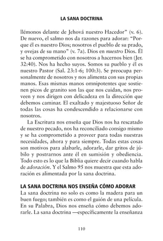 llémonos delante de Jehová nuestro Hacedor” (v. 6).
De nuevo, el salmo nos da razones para adorar: “Por-
que él es nuestro Dios; nosotros el pueblo de su prado,
y ovejas de su mano” (v. 7a). Dios en nuestro Dios. Él
se ha comprometido con nosotros a hacernos bien (Jer.
32:40). Nos ha hecho suyos. Somos su pueblo y él es
nuestro Pastor (Sal. 23:1-6; 100:3). Se preocupa per-
sonalmente de nosotros y nos alimenta con sus propias
manos. Esas mismas manos omnipotentes que sostie-
nen picos de granito son las que nos cuidan, nos pro-
veen y nos dirigen con delicadeza en la dirección que
debemos caminar. El exaltado y majestuoso Señor de
todas las cosas ha condescendido a relacionarse con
nosotros.
La Escritura nos enseña que Dios nos ha rescatado
de nuestro pecado, nos ha reconciliado consigo mismo
y se ha comprometido a proveer para todas nuestras
necesidades, ahora y para siempre. Todas estas cosas
son motivos para alabarle, adorarle, dar gritos de jú-
bilo y postrarnos ante él en sumisión y obediencia.
Todo esto es lo que la Biblia quiere decir cuando habla
de adoración. Y el Salmo 95 nos muestra que esta ado-
ración es alimentada por la sana doctrina.
LA SANA DOCTRINA NOS ENSEÑA CÓMO ADORAR
La sana doctrina no solo es como la madera para un
buen fuego; también es como el guión de una película.
En su Palabra, Dios nos enseña cómo debemos ado-
rarle. La sana doctrina —específicamente la enseñanza
LA SANA DOCTRINA
110
 