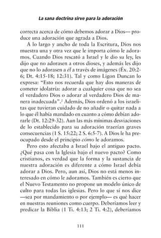 correcta acerca de cómo debemos adorar a Dios— pro-
duce una adoración que agrada a Dios.
A lo largo y ancho de toda la Escritura, Dios nos
muestra una y otra vez que le importa cómo le adora-
mos. Cuando Dios rescató a Israel y le dio su ley, les
dijo que no adorasen a otros dioses, y además les dijo
que no lo adorasen a él a través de imágenes (Éx. 20:2-
6; Dt. 4:15-18; 12:31). Tal y como Ligon Duncan lo
expresa: “Esto nos recuerda que hay dos maneras de
cometer idolatría: adorar a cualquier cosa que no sea
el verdadero Dios o adorar al verdadero Dios de ma-
nera inadecuada”.2
Además, Dios ordenó a los israeli-
tas que tuvieran cuidado de no añadir o quitar nada a
lo que él había mandado en cuanto a cómo debían ado-
rarle (Dt. 12:29-32). Aun las más mínimas desviaciones
de lo establecido para su adoración traerían graves
consecuencias (1 S. 15:22; 2 S. 6:5-7). A Dios le ha pre-
ocupado desde el principio cómo le adoramos.
Pero esto afectaba a Israel bajo el antiguo pacto.
¿Qué pasa con la Iglesia bajo el nuevo pacto? Como
cristianos, es verdad que la forma y la sustancia de
nuestra adoración es diferente a cómo Israel debía
adorar a Dios. Pero, aun así, Dios no está menos in-
teresado en cómo le adoramos. También es cierto que
el Nuevo Testamento no propone un modelo único de
culto para todas las iglesias. Pero lo que sí nos dice
—sea por mandamiento o por ejemplo— es qué hacer
en nuestras reuniones como cuerpo. Deberíamos leer y
predicar la Biblia (1 Ti. 4:13; 2 Ti. 4:2), deberíamos
La sana doctrina sirve para la adoración
111
 