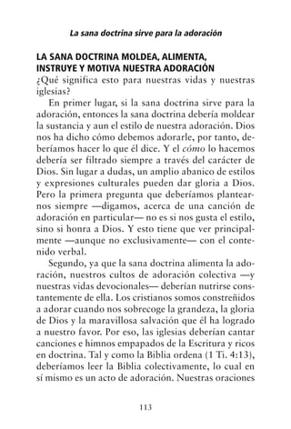 LA SANA DOCTRINA MOLDEA, ALIMENTA,
INSTRUYE Y MOTIVA NUESTRA ADORACIÓN
¿Qué significa esto para nuestras vidas y nuestras
iglesias?
En primer lugar, si la sana doctrina sirve para la
adoración, entonces la sana doctrina debería moldear
la sustancia y aun el estilo de nuestra adoración. Dios
nos ha dicho cómo debemos adorarle, por tanto, de-
beríamos hacer lo que él dice. Y el cómo lo hacemos
debería ser filtrado siempre a través del carácter de
Dios. Sin lugar a dudas, un amplio abanico de estilos
y expresiones culturales pueden dar gloria a Dios.
Pero la primera pregunta que deberíamos plantear-
nos siempre —digamos, acerca de una canción de
adoración en particular— no es si nos gusta el estilo,
sino si honra a Dios. Y esto tiene que ver principal-
mente —aunque no exclusivamente— con el conte-
nido verbal.
Segundo, ya que la sana doctrina alimenta la ado-
ración, nuestros cultos de adoración colectiva —y
nuestras vidas devocionales— deberían nutrirse cons-
tantemente de ella. Los cristianos somos constreñidos
a adorar cuando nos sobrecoge la grandeza, la gloria
de Dios y la maravillosa salvación que él ha logrado
a nuestro favor. Por eso, las iglesias deberían cantar
canciones e himnos empapados de la Escritura y ricos
en doctrina. Tal y como la Biblia ordena (1 Ti. 4:13),
deberíamos leer la Biblia colectivamente, lo cual en
sí mismo es un acto de adoración. Nuestras oraciones
La sana doctrina sirve para la adoración
113
 