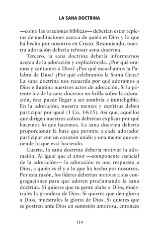 —como las oraciones bíblicas— deberían estar reple-
tas de meditaciones acerca de quién es Dios y lo que
ha hecho por nosotros en Cristo. Resumiendo, nues-
tra adoración debería rebosar sana doctrina.
Tercero, la sana doctrina debería informarnos
acerca de la adoración y explicárnosla. ¿Por qué ora-
mos y cantamos a Dios? ¿Por qué escuchamos la Pa-
labra de Dios? ¿Por qué celebramos la Santa Cena?
La sana doctrina nos recuerda por qué adoramos a
Dios e ilumina nuestros actos de adoración. Si la po-
tente luz de la sana doctrina no brilla sobre la adora-
ción, ésta puede llegar a ser sombría e ininteligible.
En la adoración, nuestra mentes y espíritus deben
participar por igual (1 Co. 14:15). Así que, aquellos
que dirigen nuestros cultos deberían explicar por qué
hacemos lo que hacemos. La sana doctrina debería
proporcionar la base que permite a cada adorador
participar con un corazón unido y una mente que en-
tiende lo que está haciendo.
Cuarto, la sana doctrina debería motivar la ado-
ración. Al igual que el amor —componente esencial
de la adoración— la adoración es una respuesta a
Dios, a quién es él y a lo que ha hecho por nosotros.
Por esta razón, los líderes deberían motivar a sus con-
gregaciones para que adoren proclamando la sana
doctrina. Si quieres que tu gente alabe a Dios, mués-
trales la grandeza de Dios. Si quieres que den gloria
a Dios, muéstrales la gloria de Dios. Si quieres que
se postren ante Dios en sumisión amorosa, entonces
LA SANA DOCTRINA
114
 