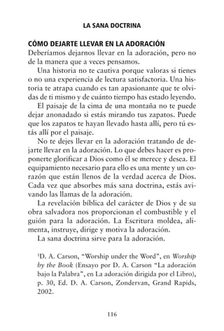CÓMO DEJARTE LLEVAR EN LA ADORACIÓN
Deberíamos dejarnos llevar en la adoración, pero no
de la manera que a veces pensamos.
Una historia no te cautiva porque valoras si tienes
o no una experiencia de lectura satisfactoria. Una his-
toria te atrapa cuando es tan apasionante que te olvi-
das de ti mismo y de cuánto tiempo has estado leyendo.
El paisaje de la cima de una montaña no te puede
dejar anonadado si estás mirando tus zapatos. Puede
que los zapatos te hayan llevado hasta allí, pero tú es-
tás allí por el paisaje.
No te dejes llevar en la adoración tratando de de-
jarte llevar en la adoración. Lo que debes hacer es pro-
ponerte glorificar a Dios como él se merece y desea. El
equipamiento necesario para ello es una mente y un co-
razón que están llenos de la verdad acerca de Dios.
Cada vez que absorbes más sana doctrina, estás avi-
vando las llamas de la adoración.
La revelación bíblica del carácter de Dios y de su
obra salvadora nos proporcionan el combustible y el
guión para la adoración. La Escritura moldea, ali-
menta, instruye, dirige y motiva la adoración.
La sana doctrina sirve para la adoración.
1
D. A. Carson, “Worship under the Word”, en Worship
by the Book (Ensayo por D. A. Carson “La adoración
bajo la Palabra”, en La adoración dirigida por el Libro),
p. 30, Ed. D. A. Carson, Zondervan, Grand Rapids,
2002.
LA SANA DOCTRINA
116
 