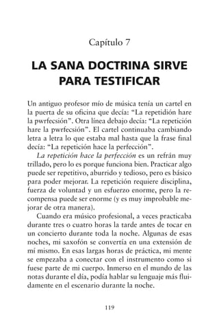 Capítulo 7
LA SANA DOCTRINA SIRVE
PARA TESTIFICAR
Un antiguo profesor mío de música tenía un cartel en
la puerta de su oficina que decía: “La repetidión hare
la pwrfecsión”. Otra línea debajo decía: “La repetición
hare la pwrfecsión”. El cartel continuaba cambiando
letra a letra lo que estaba mal hasta que la frase final
decía: “La repetición hace la perfección”.
La repetición hace la perfección es un refrán muy
trillado, pero lo es porque funciona bien. Practicar algo
puede ser repetitivo, aburrido y tedioso, pero es básico
para poder mejorar. La repetición requiere disciplina,
fuerza de voluntad y un esfuerzo enorme, pero la re-
compensa puede ser enorme (y es muy improbable me-
jorar de otra manera).
Cuando era músico profesional, a veces practicaba
durante tres o cuatro horas la tarde antes de tocar en
un concierto durante toda la noche. Algunas de esas
noches, mi saxofón se convertía en una extensión de
mí mismo. En esas largas horas de práctica, mi mente
se empezaba a conectar con el instrumento como si
fuese parte de mi cuerpo. Inmerso en el mundo de las
notas durante el día, podía hablar su lenguaje más flui-
damente en el escenario durante la noche.
119
 