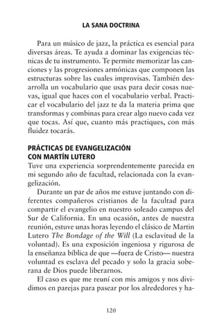 Para un músico de jazz, la práctica es esencial para
diversas áreas. Te ayuda a dominar las exigencias téc-
nicas de tu instrumento. Te permite memorizar las can-
ciones y las progresiones armónicas que componen las
estructuras sobre las cuales improvisas. También des-
arrolla un vocabulario que usas para decir cosas nue-
vas, igual que haces con el vocabulario verbal. Practi-
car el vocabulario del jazz te da la materia prima que
transformas y combinas para crear algo nuevo cada vez
que tocas. Así que, cuanto más practiques, con más
fluidez tocarás.
PRÁCTICAS DE EVANGELIZACIÓN
CON MARTÍN LUTERO
Tuve una experiencia sorprendentemente parecida en
mi segundo año de facultad, relacionada con la evan-
gelización.
Durante un par de años me estuve juntando con di-
ferentes compañeros cristianos de la facultad para
compartir el evangelio en nuestro soleado campus del
Sur de California. En una ocasión, antes de nuestra
reunión, estuve unas horas leyendo el clásico de Martin
Lutero The Bondage of the Will (La esclavitud de la
voluntad). Es una exposición ingeniosa y rigurosa de
la enseñanza bíblica de que —fuera de Cristo— nuestra
voluntad es esclava del pecado y solo la gracia sobe-
rana de Dios puede liberarnos.
El caso es que me reuní con mis amigos y nos divi-
dimos en parejas para pasear por los alrededores y ha-
LA SANA DOCTRINA
120
 
