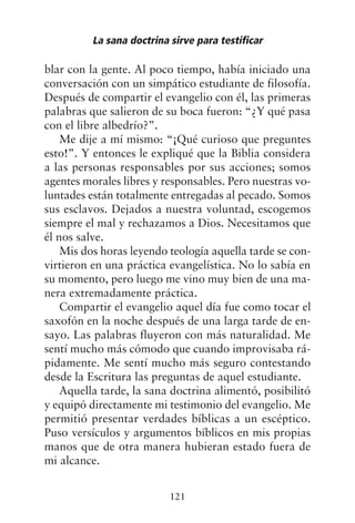 blar con la gente. Al poco tiempo, había iniciado una
conversación con un simpático estudiante de filosofía.
Después de compartir el evangelio con él, las primeras
palabras que salieron de su boca fueron: “¿Y qué pasa
con el libre albedrío?”.
Me dije a mí mismo: “¡Qué curioso que preguntes
esto!”. Y entonces le expliqué que la Biblia considera
a las personas responsables por sus acciones; somos
agentes morales libres y responsables. Pero nuestras vo-
luntades están totalmente entregadas al pecado. Somos
sus esclavos. Dejados a nuestra voluntad, escogemos
siempre el mal y rechazamos a Dios. Necesitamos que
él nos salve.
Mis dos horas leyendo teología aquella tarde se con-
virtieron en una práctica evangelística. No lo sabía en
su momento, pero luego me vino muy bien de una ma-
nera extremadamente práctica.
Compartir el evangelio aquel día fue como tocar el
saxofón en la noche después de una larga tarde de en-
sayo. Las palabras fluyeron con más naturalidad. Me
sentí mucho más cómodo que cuando improvisaba rá-
pidamente. Me sentí mucho más seguro contestando
desde la Escritura las preguntas de aquel estudiante.
Aquella tarde, la sana doctrina alimentó, posibilitó
y equipó directamente mi testimonio del evangelio. Me
permitió presentar verdades bíblicas a un escéptico.
Puso versículos y argumentos bíblicos en mis propias
manos que de otra manera hubieran estado fuera de
mi alcance.
La sana doctrina sirve para testificar
121
 